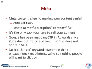 Meta

• Meta content is key to making your content useful
   – <title><title/>
   – <meta name="description" content=""/>
• It’s the only tool you have to sell your content
• Google has been mapping CTR in Adwords since
  2002 don’t think for a second that this does not
  apply in SEO
• Do not think of keyword spamming think
  engagement / map intent, write something people
  will want to click on
 