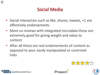 Social Media

• Social interaction such as like, shares, tweets, +1 are
  effectively endorsements
• More so reviews with integrated microdata these are
  extremely good for giving weight and value to
  content
• After all these are real endorsements of content as
  opposed to your easily manipulated or contrived
  links
 
