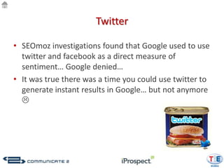 Twitter

• SEOmoz investigations found that Google used to use
  twitter and facebook as a direct measure of
  sentiment… Google denied…
• It was true there was a time you could use twitter to
  generate instant results in Google… but not anymore
  
 
