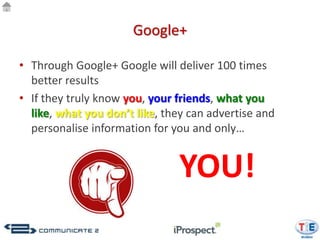 Google+

• Through Google+ Google will deliver 100 times
  better results
• If they truly know you, your friends, what you
  like, what you don’t like, they can advertise and
  personalise information for you and only…


                               YOU!
 
