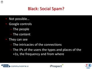 Black: Social Spam?

• Not possible…
• Google controls
   – The people
   – The content
• They can see
   – The intricacies of the connections
   – The IPs of the users the types and places of the
     +1s, the frequency and from where
 