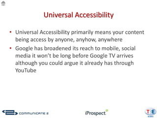 Universal Accessibility

• Universal Accessibility primarily means your content
  being access by anyone, anyhow, anywhere
• Google has broadened its reach to mobile, social
  media it won’t be long before Google TV arrives
  although you could argue it already has through
  YouTube
 