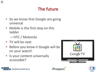 The future

• So we know that Google are going
  universal
• Mobile is the first step on this
  ladder
   – HTC / Motorola
• TV will be next
• Before you know it Google will be
  on your watch!
• Is your content universally
  accessible?
 