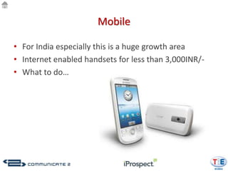 Mobile

• For India especially this is a huge growth area
• Internet enabled handsets for less than 3,000INR/-
• What to do…
 