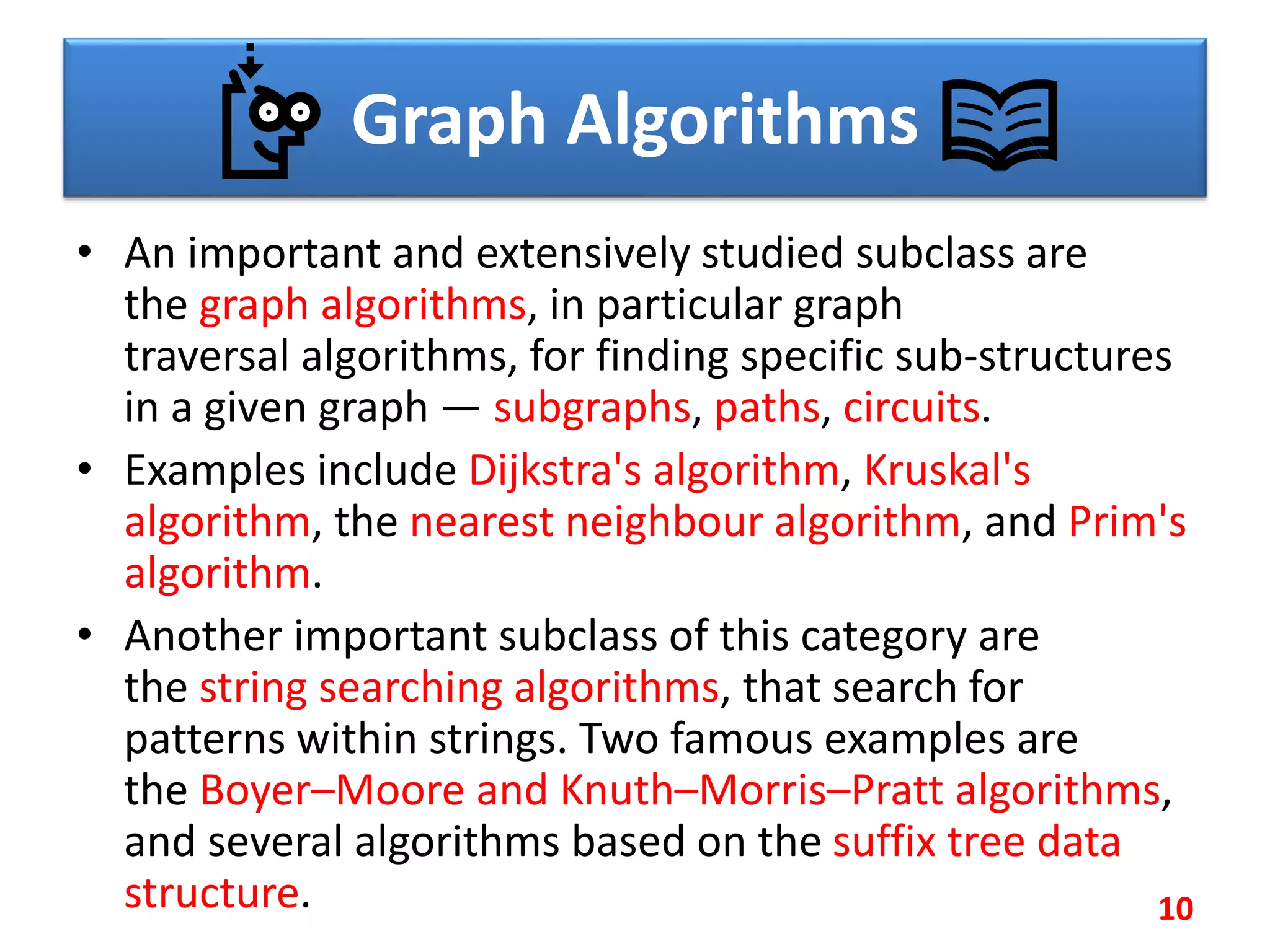 Graph Algorithms
• An important and extensively studied subclass are
the graph algorithms, in particular graph
traversal algorithms, for finding specific sub-structures
in a given graph — subgraphs, paths, circuits.
• Examples include Dijkstra's algorithm, Kruskal's
algorithm, the nearest neighbour algorithm, and Prim's
algorithm.
• Another important subclass of this category are
the string searching algorithms, that search for
patterns within strings. Two famous examples are
the Boyer–Moore and Knuth–Morris–Pratt algorithms,
and several algorithms based on the suffix tree data
structure. 10
 