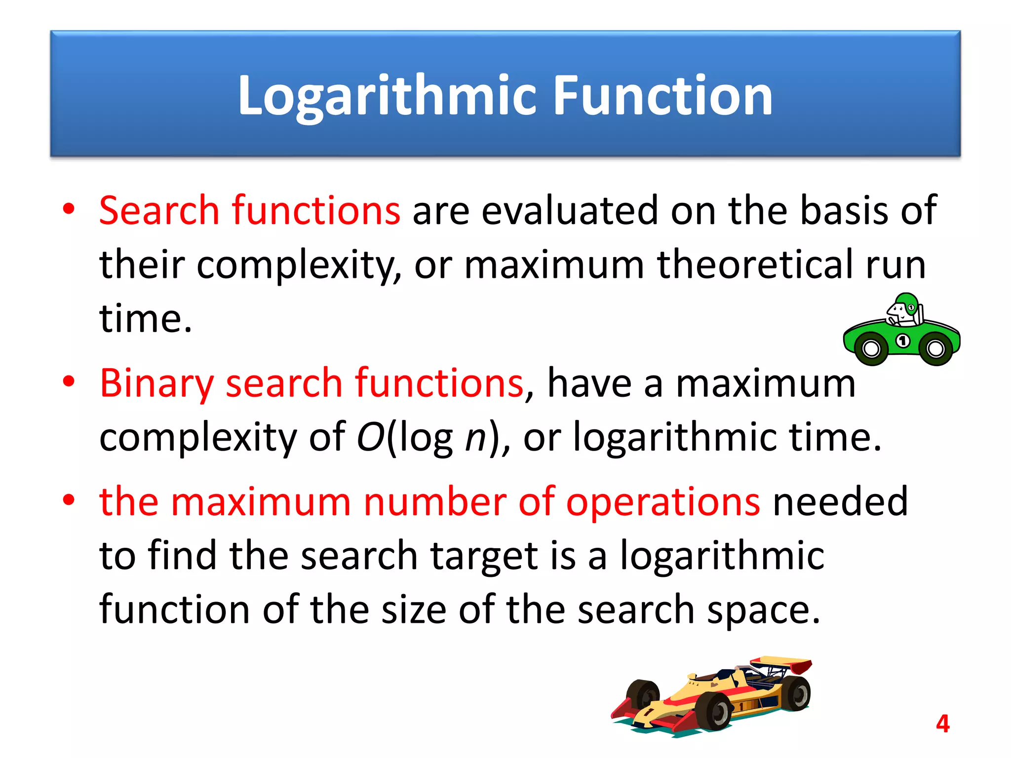 Logarithmic Function
• Search functions are evaluated on the basis of
their complexity, or maximum theoretical run
time.
• Binary search functions, have a maximum
complexity of O(log n), or logarithmic time.
• the maximum number of operations needed
to find the search target is a logarithmic
function of the size of the search space.
4
 