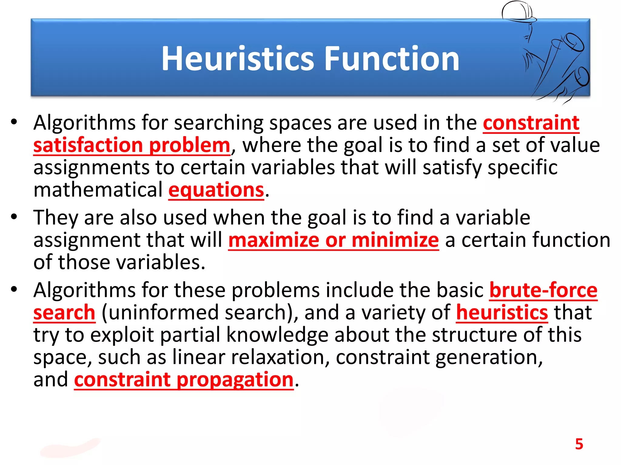 Heuristics Function
• Algorithms for searching spaces are used in the constraint
satisfaction problem, where the goal is to find a set of value
assignments to certain variables that will satisfy specific
mathematical equations.
• They are also used when the goal is to find a variable
assignment that will maximize or minimize a certain function
of those variables.
• Algorithms for these problems include the basic brute-force
search (uninformed search), and a variety of heuristics that
try to exploit partial knowledge about the structure of this
space, such as linear relaxation, constraint generation,
and constraint propagation.
5
 