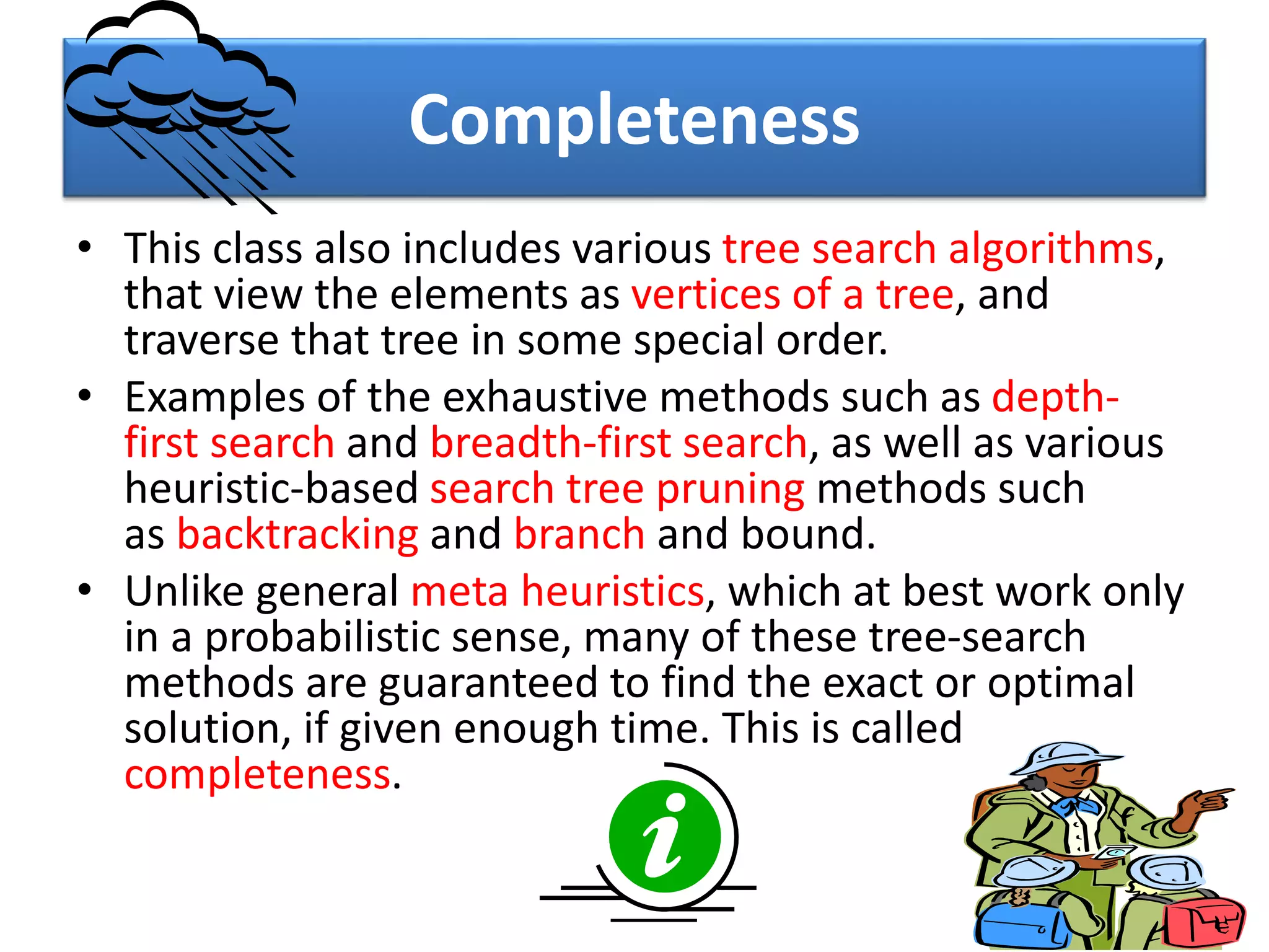 Completeness
• This class also includes various tree search algorithms,
that view the elements as vertices of a tree, and
traverse that tree in some special order.
• Examples of the exhaustive methods such as depth-
first search and breadth-first search, as well as various
heuristic-based search tree pruning methods such
as backtracking and branch and bound.
• Unlike general meta heuristics, which at best work only
in a probabilistic sense, many of these tree-search
methods are guaranteed to find the exact or optimal
solution, if given enough time. This is called
completeness.
7
 