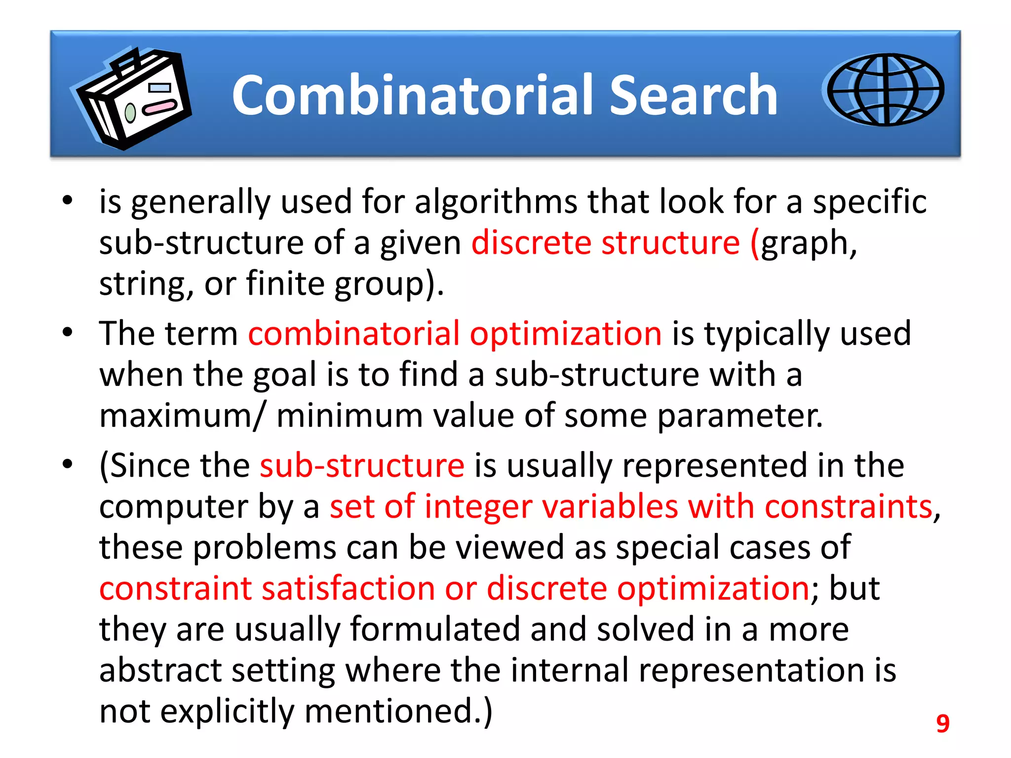 Combinatorial Search
• is generally used for algorithms that look for a specific
sub-structure of a given discrete structure (graph,
string, or finite group).
• The term combinatorial optimization is typically used
when the goal is to find a sub-structure with a
maximum/ minimum value of some parameter.
• (Since the sub-structure is usually represented in the
computer by a set of integer variables with constraints,
these problems can be viewed as special cases of
constraint satisfaction or discrete optimization; but
they are usually formulated and solved in a more
abstract setting where the internal representation is
not explicitly mentioned.) 9
 