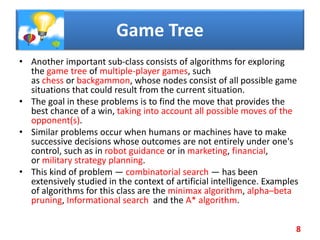 Game Tree
• Another important sub-class consists of algorithms for exploring
the game tree of multiple-player games, such
as chess or backgammon, whose nodes consist of all possible game
situations that could result from the current situation.
• The goal in these problems is to find the move that provides the
best chance of a win, taking into account all possible moves of the
opponent(s).
• Similar problems occur when humans or machines have to make
successive decisions whose outcomes are not entirely under one's
control, such as in robot guidance or in marketing, financial,
or military strategy planning.
• This kind of problem — combinatorial search — has been
extensively studied in the context of artificial intelligence. Examples
of algorithms for this class are the minimax algorithm, alpha–beta
pruning, Informational search and the A* algorithm.
8
 