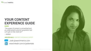 © Searchmetrics.. All Rights Reserved. Do not distribute without permission.© Searchmetrics.. All Rights Reserved. Do not distribute without permission. 2
YOUR CONTENT
EXPERIENCE GUIDE
JASLEEN KALS, CONTENT EXPERIENCE EXPERT
www.linkedin.com/in/jasleenkals
j.kals @searchmetrics.com
"The power of content is unmatched and
an undervalued customer acquisition tool.
Let’s get on that, shall we?”
- Jasleen
 