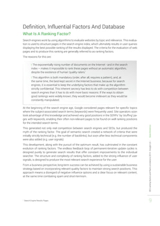 SEO ranking factors and Rank correlations 2014 - Google U.S. - Searchmetrics 
9 
Definition, Influential Factors And Database 
What Is A Ranking Factor? 
Search engines work by using algorithms to evaluate websites by topic and relevance. This evalua-tion 
is used to structure pages in the search engine index, which ultimately results in user queries 
displaying the best possible ranking of the results displayed. The criteria for the evaluation of web 
pages and to produce this ranking are generally referred to as ranking factors. 
The reasons for this are: 
❘❘The exponentially rising number of documents on the Internet - and in the search 
index – makes it impossible to rank these pages without an automatic algorithm, 
despite the existence of human ‘quality raters.’ 
❘❘This algorithm is both mandatory (order, after all, requires a pattern), and, at 
the same time, the best-kept secret in the Internet business, because for search 
engines, it is essential to keep the underlying factors that make up the algorithm 
strictly confidential. This inherent secrecy has less to do with competition between 
search engines than it has to do with more basic reasons: If the ways to obtain 
good rankings were widely known, they would become irrelevant as they would be 
constantly manipulated. 
At the beginning of the search engine age, Google considered pages relevant for specific topics 
where the subject-associated search terms (keywords) were frequently used. Site operators soon 
took advantage of this knowledge and achieved very good positions in the SERPs1 by ‘stuffing’ pa-ges 
with keywords, enabling their often non-relevant pages to be found on well ranking positions 
for the intended search terms. 
This generated not only real competition between search engines and SEOs, but produced the 
myth of the ranking factor. The goal of semantic search created a network of criteria that were 
initially strictly technical (e.g. the number of backlinks), but soon after less technical components 
were also added (e.g. user signals). 
This development, along with the pursuit of the optimum result, has culminated in the constant 
evolution of ranking factors. The endless feedback loop of permanent-iterative update cycles is 
designed purely to generate search results that offer constant improvements to the individual 
searcher. The structure and complexity of ranking factors, added to the strong influence of user 
signals, is designed to produce the most relevant search experience for the user. 
From a business perspective, long-term success can be achieved by using a sustainable business 
strategy based on incorporating relevant quality factors to maintain strong search positions. This 
approach means a disregard of negative influence options and a clear focus on relevant content, 
at the same time combating spam and short-termism. 
1 Search Engine Results Pages 
 