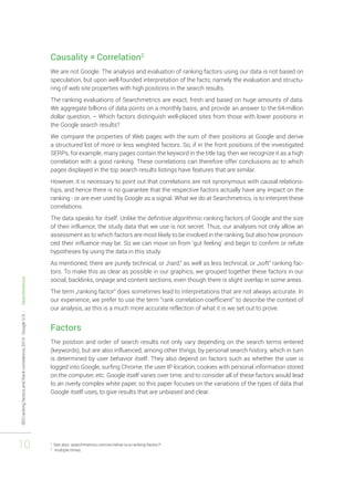 SEO ranking factors and Rank correlations 2014 - Google U.S. - Searchmetrics 
10 
Causality ≠ Correlation2 
We are not Google. The analysis and evaluation of ranking factors using our data is not based on 
speculation, but upon well-founded interpretation of the facts; namely the evaluation and structu-ring 
of web site properties with high positions in the search results. 
The ranking evaluations of Searchmetrics are exact, fresh and based on huge amounts of data. 
We aggregate billions of data points on a monthly basis, and provide an answer to the 64-million 
dollar question, – Which factors distinguish well-placed sites from those with lower positions in 
the Google search results? 
We compare the properties of Web pages with the sum of their positions at Google and derive 
a structured list of more or less weighted factors. So, if in the front positions of the investigated 
SERPs, for example, many pages contain the keyword in the title tag, then we recognize it as a high 
correlation with a good ranking. These correlations can therefore offer conclusions as to which 
pages displayed in the top search results listings have features that are similar. 
However, it is necessary to point out that correlations are not synonymous with causal relations-hips, 
and hence there is no guarantee that the respective factors actually have any impact on the 
ranking - or are ever used by Google as a signal. What we do at Searchmetrics, is to interpret these 
correlations. 
The data speaks for itself. Unlike the definitive algorithmic ranking factors of Google and the size 
of their influence, the study data that we use is not secret. Thus, our analyses not only allow an 
assessment as to which factors are most likely to be involved in the ranking, but also how pronoun-ced 
their influence may be. So we can move on from ‘gut feeling’ and begin to confirm or refute 
hypotheses by using the data in this study. 
As mentioned, there are purely technical, or „hard,“ as well as less technical, or „soft“ ranking fac-tors. 
To make this as clear as possible in our graphics, we grouped together these factors in our 
social, backlinks, onpage and content sections, even though there is slight overlap in some areas. 
The term „ranking factor“ does sometimes lead to interpretations that are not always accurate. In 
our experience, we prefer to use the term “rank correlation coefficient” to describe the context of 
our analysis, as this is a much more accurate reflection of what it is we set out to prove. 
Factors 
The position and order of search results not only vary depending on the search terms entered 
(keywords), but are also influenced, among other things, by personal search history, which in turn 
is determined by user behavior itself. They also depend on factors such as whether the user is 
logged into Google, surfing Chrome, the user IP location, cookies with personal information stored 
on the computer, etc. Google itself varies over time, and to consider all of these factors would lead 
to an overly complex white paper, so this paper focuses on the variations of the types of data that 
Google itself uses, to give results that are unbiased and clear. 
2 See also: searchmetrics.com/en/what-is-a-ranking-factor/* 
3 multiple times 
 