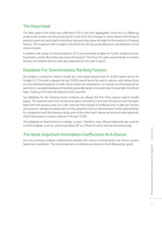 SEO ranking factors and Rank correlations 2014 - Google U.S. - Searchmetrics 
11 
The Data Used 
The data used in this study was collected in 20143 and then aggregated. Since this is a follow-up 
study to the studies carried out during 2012 and 2013, the changes in many factors from those of 
previous years are particularly interesting, because they argue strongly for the evolution of ranking 
factors. This evolution offers insights into trends for the future development, and relevance of the 
criteria chosen. 
In addition, the range of criteria studied in 2014 was extended to allow for further analysis of exis-ting 
factors, and to illuminate new areas of research. The focus this year was primarily on content 
factors, but backlink factors were also expanded for this year’s report. 
Database For Searchmetrics Ranking Factors 
Our analysis is based on search results for a very large keyword set of 10,000 search terms for 
Google U.S. The pool is always the top 10,000 search terms by search volume, with strong focus 
on informational keywords in order not to distort the evaluations. In contrast to informational se-arch 
terms, navigational keyword searches generally target one result only, for example, „Facebook 
login,“ making it the only one relevant to the searcher. 
Our database for the Ranking Factor analyses are always the first three organic search results 
pages. The keyword sets from consecutive years coincide by more than 90 percent with the data-base 
from the previous year, as a rule. Here we have sought a middle ground, to take two factors 
into account, namely the preservation of the „greatest common denominator“ as the optimal basis 
for comparison with the previous study, and on the other hand, taking into account new keywords, 
which have grown in search volume in the top 10,000. 
The database at Searchmetrics is always current. Therefore, new, relevant keywords are used for 
current analyses, such as „Samsung Galaxy S5” or „iPhone 6,“,which did not exist previously. 
The Most Important Correlation Coefficients At-A-Glance 
As in our previous analysis, relationships between the various ranking factors are shown using a 
Spearman correlation. The most important correlations are shown in the following bar graph: 
 