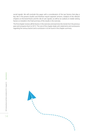 SEO ranking factors and Rank correlations 2014 - Google U.S. - Searchmetrics 
14 
social signals. We will conclude this paper with a consideration of the two factors that play a 
key role in the present studies and therefore require separate versions. Analysis of the relevant 
chapters on the brand factor and the role of user signals, as well as an outlook on mobile ranking 
factors is included in the final summary of the results in the overview. 
The first chapter reviews all the factors in the overview and examines the trends from the previous 
year and compares them to 2013. The core of the chapter deals with statements and conclusions 
regarding the various factors and a conclusion is to be found in the chapter summary. 
 