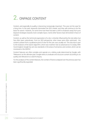 SEO ranking factors and Rank correlations 2014 - Google U.S. - Searchmetrics 
26 
2. ONPAGE CONTENT 
Content, and especially its quality, is becoming increasingly important. This was not the case for 
a long time. In the past, keywords dominated the SEO market, and they will continue to be the 
basis for search. However,, for some time now there has been a shift in emphasis away from pure 
keyword strategies towards more complex topics. Some other factors have diminished in favor of 
content. 
Content, as well as the technical organization of a site, is directly influenced by the site editor, but 
has often been subordinate. From an SEO perspective, other areas were often optimized - the 
content, at least from a qualitative point of view for the user, was usually not. This was due in part 
to the evolution of the search algorithm, which was nowhere near as advanced as it is today. With 
Hummingbird, Google has set new standards in the areas of semantics and context, which can be 
monitored in the SERPs8. 
Content features are often complex and operate on a sliding scale determined by Google, with 
‘Relevance’ as the ultimate goal. Google wants to evaluate and structure content according to its 
quality and relevance to a search enquiry. 
For this analysis of the content features, the number of factors analyzed over the previous year has 
been significantly expanded. 
8 cf. searchmetrics.com/en/knowledge-base/hummingbird/* 
 