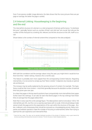 SEO ranking factors and Rank correlations 2014 - Google U.S. - Searchmetrics 
36 
Even if one ignores smaller image elements, the data shows that the more pictures there are per 
page on average, the better the page is ranked. 
2.4 Internal Linking: Housekeeping is the beginning 
and the end 
The internal link structure of a domain is a vital component of domain performance. To distribute 
link juice12 optimally, factors such as „number of links“ and „link text“ are crucial. Not only are the 
number of links that point to a ranking URL relevant, but the link structure on the URL itself is cru-cial. 
Shown below is the number of internal content links compared on the sites analyzed: 
Figure 31: Average ranking by number of internal links 2013/2014 
With both the correlation and the average values rising this year, you might think it would be true 
that more links = better ranking. However, this is not the case. 
This feature is probably even more capped than the corresponding Content features. Regarding 
internal links, it is not correct to simply say that “More is better,” it depends very heavily on optimal 
site architecture. 
The increase may be partly explained by the growing amount of content, for example. The hypo-thesis 
could be that more content = more links generally, because the absolute number of external 
links has grown year over year. 
It is clear that pages in the top search positions have comparatively more internal links than pages 
further down the rankings. It can also be seen that Brand pages in the top rankings have fewer 
links on average than the pages below them. 
Note that in every case this is the average figure. The ideal position seems to be about 120 to 140 
internal links per URL, but this is on a case-by-case basis with no scale. A link should always make 
sense to both the page and to the expectations of the user within the structure of the page. , Bro-ken, 
irrelevant, and unnecessary links should be removed as a housekeeping priority. Many com-panies 
and website operators make the mistake of focusing on external links rather than trying to 
optimize the user experience and internal link flow. 
12 Every link has a value. This value can be optimally distributed according to the principle of inheritance using a good internal link 
structure according to the hierarchical structure of a domain. The term link juice is meant metaphorically here. 
 