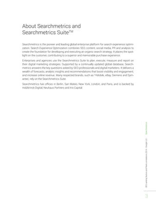 SEO ranking factors and Rank correlations 2014 - Google U.S. - Searchmetrics 
3 
About Searchmetrics and 
Searchmetrics SuiteTM 
Searchmetrics is the pioneer and leading global enterprise platform for search experience optimi-zation. 
Search Experience Optimization combines SEO, content, social media, PR and analysis to 
create the foundation for developing and executing an organic search strategy. It places the spot-light 
on the customer, contributing to a superior and memorable purchase experience. 
Enterprises and agencies use the Searchmetrics Suite to plan, execute, measure and report on 
their digital marketing strategies. Supported by a continually updated global database, Search-metrics 
answers the key questions asked by SEO professionals and digital marketers. It delivers a 
wealth of forecasts, analytic insights and recommendations that boost visibility and engagement, 
and increase online revenue. Many respected brands, such as T-Mobile, eBay, Siemens and Sym-antec, 
rely on the Searchmetrics Suite. 
Searchmetrics has offices in Berlin, San Mateo, New York, London, and Paris, and is backed by 
Holzbrinck Digital, Neuhaus Partners and Iris Capital. 
 