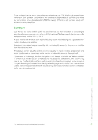 SEO ranking factors and Rank correlations 2014 - Google U.S. - Searchmetrics 
41 
Some studies show that author photos have a positive impact on CTR. Why Google removed them 
remains an open question. Searchmetrics will take this development as an opportunity to create 
our own analysis of how this adaptation of SERPs impacts CTR and we will compare results with 
and without an author photo. 
Summary 
Over the last few years, content quality has become more and more important as search engine 
algorithms become more and more advanced. High-ranking URLs have more text and more media 
integrations than in either 2012 or 2013. 
A good internal link structure is an important quality factor. Housekeeping and a good site infor-mation 
structure are crucial too. 
Advertising integrations have decreased for URLs in the top 30 - less so for Brands, more for URLs 
from position 5 and after. 
The absolute primary focus for content, however, is quality. To improve ranking for content, it is no 
longer good enough to concentrate on the number of links or keywords on the page itself. 
Optimization is, increasingly, a holistic discipline. It’s not enough to rank for one relevant keyword 
– content must now be relevant to the topic and include several related terms. This became very 
clear in our Proof and Relevant-Term analysis, and in the Searchmetrics study on the impact of 
Google’s Hummingbird update to the diversity of landing pages and domains15. As a result of this 
update, it became apparent that search result diversity decreased and holistic content ranked bet-ter 
for more keyword queries. 
15 cf. searchmetrics.com/en/knowledge-base/hummingbird/* 
 