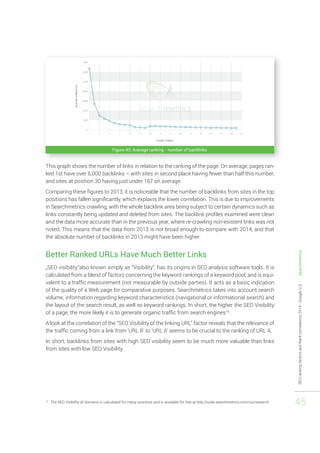 SEO ranking factors and Rank correlations 2014 - Google U.S. - Searchmetrics 
45 
Figure 43: Average ranking - number of backlinks 
This graph shows the number of links in relation to the ranking of the page. On average, pages ran-ked 
1st have over 6,000 backlinks – with sites in second place having fewer than half this number, 
and sites at position 30 having just under 167 on average. 
Comparing these figures to 2013, it is noticeable that the number of backlinks from sites in the top 
positions has fallen significantly, which explains the lower correlation. This is due to improvements 
in Searchmetrics crawling, with the whole backlink area being subject to certain dynamics such as 
links constantly being updated and deleted from sites. The backlink profiles examined were clean 
and the data more accurate than in the previous year, where re-crawling non-existent links was not 
noted. This means that the data from 2013 is not broad enough to compare with 2014, and that 
the absolute number of backlinks in 2013 might have been higher. 
Better Ranked URLs Have Much Better Links 
„SEO visibility,“also known simply as “Visibility”, has its origins in SEO analysis software tools. It is 
calculated from a blend of factors concerning the keyword rankings of a keyword pool, and is equi-valent 
to a traffic measurement (not measurable by outside parties). It acts as a basic indication 
of the quality of a Web page for comparative purposes. Searchmetrics takes into account search 
volume, information regarding keyword characteristics (navigational or informational search) and 
the layout of the search result, as well as keyword rankings. In short, the higher the SEO Visibility 
of a page, the more likely it is to generate organic traffic from search engines16. 
A look at the correlation of the “SEO Visibility of the linking URL” factor reveals that the relevance of 
the traffic coming from a link from ‘URL B’ to ‘URL A’ seems to be crucial to the ranking of URL A. 
In short, backlinks from sites with high SEO visibility seem to be much more valuable than links 
from sites with low SEO Visibility. 
16 The SEO Visibility of domains is calculated for many countries and is available for free at http://suite.searchmetrics.com/us/research 
 
