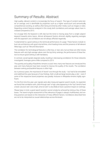 SEO ranking factors and Rank correlations 2014 - Google U.S. - Searchmetrics 
5 
Summary of Results: Abstract 
High quality, relevant content is increasingly the focus of search. This type of content ranks bet-ter 
on average, and is identifiable by properties such as a higher word-count and semantically 
comprehensive wording, as well as often being enriched by other media, such as images or video. 
Regarding content features analyzed in this study, both correlations and average values have in-creased 
compared to 2013. 
For on-page SEO, the keyword is still vital, but the trend is moving away from a single subject/ 
keyword towards entire topics. Almost all keyword factors diminish slightly regarding averages 
with this approach, but correlations are not always affected negatively. 
Fundamental to a good ranking is the technical performance of a page. These factors include ro-bust 
site architecture with good internal links, short loading times and the presence of all relevant 
Meta tags, such as Title and Description 
The correlation for technological features is often low, or near zero, but as these are often binary 
features with very high average values over the top thirty rankings, the performance of these fac-tors 
to ensure good ranking is still mandatory. 
In contrast, social signals stagnate easily, resulting in decreasing correlations for those networks 
investigated. Averages grew a little compared to 2013. 
The quantity and quality of backlinks remains crucial. Here, many new features are introduced this 
year, and many features have been revised to improve the quality of the results. The correlation 
between ranking and backlink features is often high. 
As in previous years, the importance of ‘brand’ runs through the study – but had to be remodeled 
and redefined this year because of new findings. Both small and large brands play a role – even if 
some of the respective brand properties vary greatly. Inclusion in Wikipedia remains highly signi-ficant. 
For the first time this year user signals were also measured against search results. As expected, 
we found that correlation with „click-through rate“ is high, sites appearing in the Top 5 tend to have 
a lower „bounce rate,“ and a high „time-on-site“ is very likely to have a positive impact on rankings. 
Please keep in mind, a good search position cannot simply be achieved by ticking a few of these 
boxes. The search engine assessment of the relevance of pages is always multifaceted, and ran-king 
positions are based on the interaction of many different factors. Correlations described here 
are not to be interpreted as causal relationships across-the-board. 
 