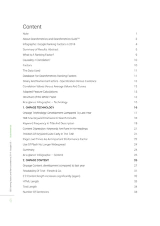 SEO ranking factors and Rank correlations 2014 - Google U.S. - Searchmetrics 
6 
Content 
Note 1 
About Searchmetrics and Searchmetrics SuiteTM 3 
Infographic: Google Ranking Factors in 2014 4 
Summary of Results: Abstract 5 
What Is A Ranking Factor? 9 
Causality ≠ Correlation2 10 
Factors 10 
The Data Used 11 
Database For Searchmetrics Ranking Factors 11 
Binary And Numerical Factors - Specification Versus Existence 13 
Correlation Values Versus Average Values And Curves 13 
Adapted Feature Calculations 13 
Structure of the White Paper 13 
At a glance: Infographic – Technology 15 
1. ONPAGE TECHNOLOGY 16 
Onpage Technology: Development Compared To Last Year 17 
Still Few Keyword Domains In Search Results 18 
Keyword Frequency In Title And Description 19 
Content Digression: Keywords Are Rare In Hx-Headings 21 
Position Of Keyword Quite Early In The Title 21 
Page Load Times As An Important Performance Factor 22 
Use Of Flash No Longer Widespread 24 
Summary 24 
At a glance: Infographic – Content 25 
2. ONPAGE CONTENT 26 
Onpage Content: development compared to last year 27 
Readability Of Text - Flesch & Co. 31 
2.2 Content length increases significantly (again) 32 
HTML Length 33 
Text Length 34 
Number Of Sentences 34 
 