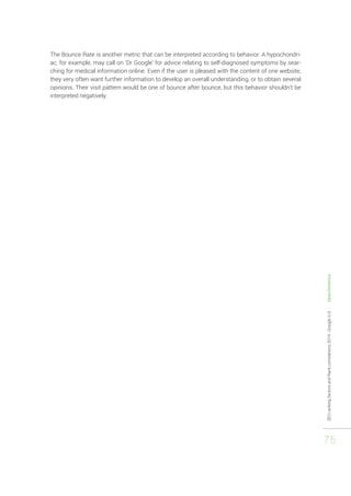 SEO ranking factors and Rank correlations 2014 - Google U.S. - Searchmetrics 
75 
The Bounce Rate is another metric that can be interpreted according to behavior. A hypochondri-ac, 
for example, may call on ‘Dr Google’ for advice relating to self-diagnosed symptoms by sear-ching 
for medical information online. Even if the user is pleased with the content of one website, 
they very often want further information to develop an overall understanding, or to obtain several 
opinions. Their visit pattern would be one of bounce after bounce, but this behavior shouldn’t be 
interpreted negatively. 
 