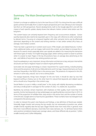 SEO ranking factors and Rank correlations 2014 - Google U.S. - Searchmetrics 
80 
Summary: The Main Developments For Ranking Factors In 
2014 
Content is no longer an addition to, but is the main focus of, SEO. For a long time this was a difficult 
goal to achieve technically (from a search engine perspective) yet it was still easy to be manipula-ted 
(from an SEO perspective). Recent developments, both to the Google algorithm and with the 
impact of each specific update, clearly shows that relevant, holistic content ranks better over the 
long-term. 
The content basics are certainly keyword term frequency and co-occurrence analyses. Conse-quently, 
keywords also need to be expanded upon in the copy, with reference to other semantical-ly 
relevant terms. Focusing on a keyword together with other semantic terms can be effectively 
optimized, depending on the content and ranking intention. In fact, better ranked URLs have, on 
average, more holistic content. 
There has been a general rise in content word count, HTML length, and related features. Further-more, 
additional media, such as images, both enrich the content, and are likely to increase the re-levance 
of a search result, especially when user signals are added in for measuring the interaction 
with these types of media. For English language pages, better ranking content is easier to achieve 
when it is easier to read. Pages in the top 30 positions have, on average, less advertising on the 
site - and Adlinks of any kind in top ranking positions are rare. 
Good housekeeping is very important; strong information architecture is key, and poor internal link 
structures can have a negative impact on search engine performance. 
Up-to-date site and page technology is a basic requirement for a good ranking, including loading 
times and the presence of all common Meta elements and H (x) tags. Keyword domains are found 
even less frequently in the SERPs than in the previous year. The presence of a keyword in the URL 
remains in some way „natural,“, but is not a ranking factor. 
For onpage keywords, things have changed. On the one hand, it should be clear by now that 
keyword stuffing is history, but on the other hand it‘s natural that keywords and related search 
terms should occur frequently in the content copy. 
Social Media is, to put it mildly, a small „loser“ in this study, with slightly decreasing correlations 
and only a small growth in averages for the number of Likes, +1s, tweets etc. by position. 
Backlinks, by contrast, remain important, with emphasis on their quality, much more than their 
quantity. Anchor text keywords on top-ranked pages are significantly less common than in 2013. In 
terms of the proportion of nofollow links, stop words in the anchor text, and the number of words 
in the link text, Google seems to have found a good blend. These numbers have not changed much 
compared to the previous year. 
In order to interpret this year‘s new features and findings, a new definition of Brand was needed. 
Generally, bigger brands rank among the top results, but not necessarily at position one, where 
smaller brands regularly take the top spot. Bigger Brands have more news links in general, more 
links from more different domains, more links from news domains, etc. For all these factors there 
were positive correlations based upon average values, and these differed only at position 1 (often 
smaller brands) and 2 (often Wikipedia). 
 