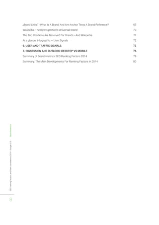 SEO ranking factors and Rank correlations 2014 - Google U.S. - Searchmetrics 
8 
„Brand Links“ - What Is A Brand And Are Anchor Texts A Brand-Reference? 69 
Wikipedia: The Best-Optimized Universal Brand 70 
The Top Positions Are Reserved For Brands - And Wikipedia 71 
At a glance: Infographic – User Signals 72 
6. USER AND TRAFFIC SIGNALS 73 
7. DIGRESSION AND OUTLOOK: DESKTOP VS MOBILE 76 
Summary of Searchmetrics SEO Ranking Factors 2014 79 
Summary: The Main Developments For Ranking Factors In 2014 80 
 