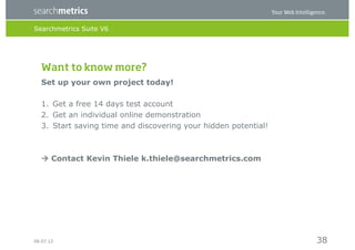 Searchmetrics Suite V6




   Want to know more? 
   Set up your own project today!

   1.  Get a free 14 days test account
   2.  Get an individual online demonstration
   3.  Start saving time and discovering your hidden potential!



    Contact Kevin Thiele k.thiele@searchmetrics.com




06.07.12                                                          38
 
