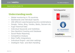 Searchmetrics Suite V6




   Understanding needs
   •    Global monitoring in 70 countries
   •    Dashboards and individual reports
   •    200 different searchengine/country-combinations
   •    Google, Yahoo, Bing, Yandex, Baidu, Seznam etc.
   •    huge historical Data
   •    Individual Keywords and Visibilities
   •    Own Backlink Crawling and Database
   •    Social Media Reporting
   •    Competitive Analysis
   •    Web-Traffic Integrations
   •    Individual Project- and User-settings
   •    Intelligent Task- and Alert-Handling




06.07.12                                                  4
 