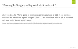 Warum gibt Google das Keyword nicht mehr mit?

Zitat von Google: “We’re going to continue expanding our use of SSL in our services
because we believe it’s a good thing for users … The motivation here is not to drive the
ads side — it’s for our search users.”
Quelle: http://www.practicalecommerce.com/articles/59113-Understanding-Google-Keyword-Not-Provided-Data

© Unic - Seite 10

 