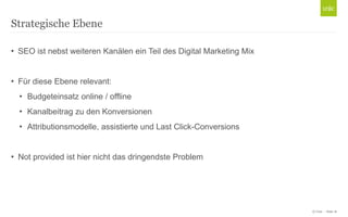 Strategische Ebene
• SEO ist nebst weiteren Kanälen ein Teil des Digital Marketing Mix
• Für diese Ebene relevant:
• Budgeteinsatz online / offline
• Kanalbeitrag zu den Konversionen
• Attributionsmodelle, assistierte und Last Click-Conversions
• Not provided ist hier nicht das dringendste Problem

© Unic - Seite 16

 