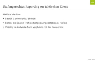 Stufengerechtes Reporting zur taktischen Ebene
Weitere Metriken

• Search Conversions / Bereich
• Seiten, die Search Traffic erhalten («Angebotsbreite / -tiefe»)
• Visibility im Zeitverlauf und verglichen mit der Konkurrenz

© Unic - Seite 27

 
