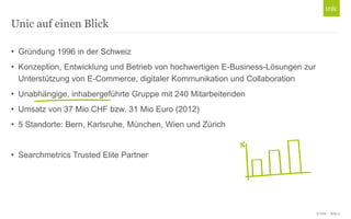 Unic auf einen Blick
• Gründung 1996 in der Schweiz
• Konzeption, Entwicklung und Betrieb von hochwertigen E-Business-Lösungen zur
Unterstützung von E-Commerce, digitaler Kommunikation und Collaboration
• Unabhängige, inhabergeführte Gruppe mit 240 Mitarbeitenden

• Umsatz von 37 Mio CHF bzw. 31 Mio Euro (2012)
• 5 Standorte: Bern, Karlsruhe, München, Wien und Zürich
• Searchmetrics Trusted Elite Partner

© Unic - Seite 3

 