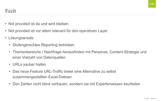 Fazit
• Not provided ist da und wird bleiben.
• Not provided ist vor allem relevant für den operativen Layer
• Lösungsansatz
• Stufengerechtes Reporting betreiben
• Themenbereiche / Nachfrage herausfinden mit Personas, Content-Strategie und
einer Vielzahl von Datenquellen
• URLs sauber halten
• Das neue Feature URL-Traffic bietet eine Alternative zu selbst
zusammengestellten Excel-Dateien
• Den Zahlen nicht blind vertrauen, sondern sie mit Expertenwissen beurteilen

© Unic - Seite 36

 