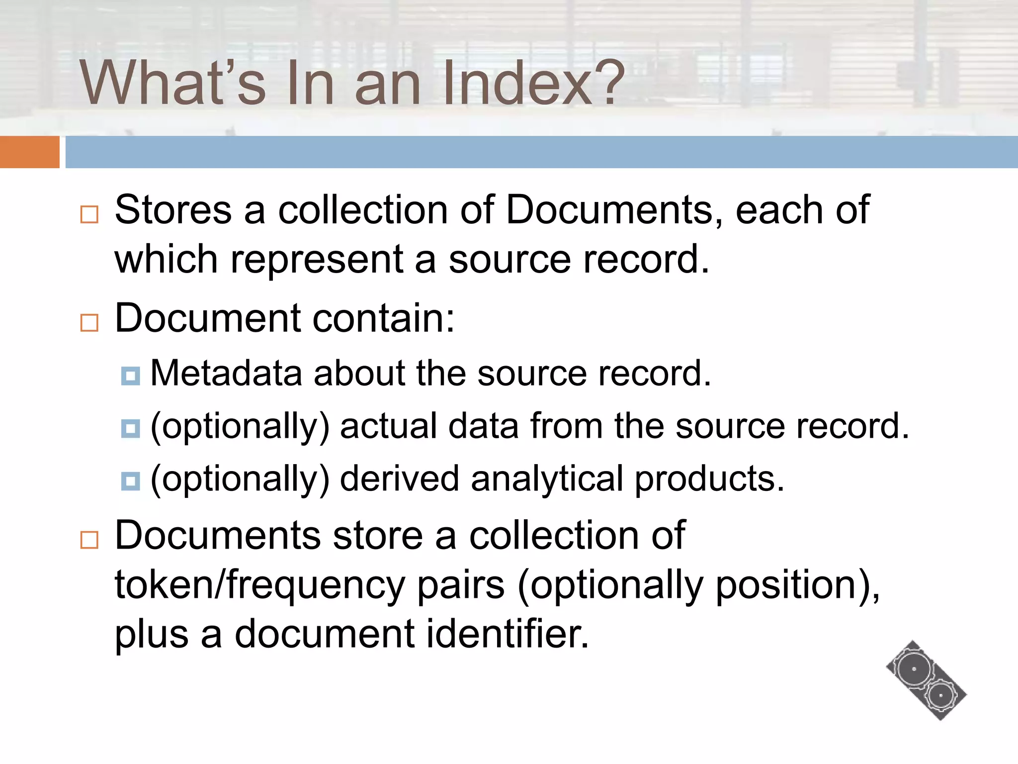 What‟s In an Index?
   Stores a collection of Documents, each of
    which represent a source record.
   Document contain:
     Metadata   about the source record.
     (optionally) actual data from the source record.

     (optionally) derived analytical products.

   Documents store a collection of
    token/frequency pairs (optionally position),
    plus a document identifier.
 