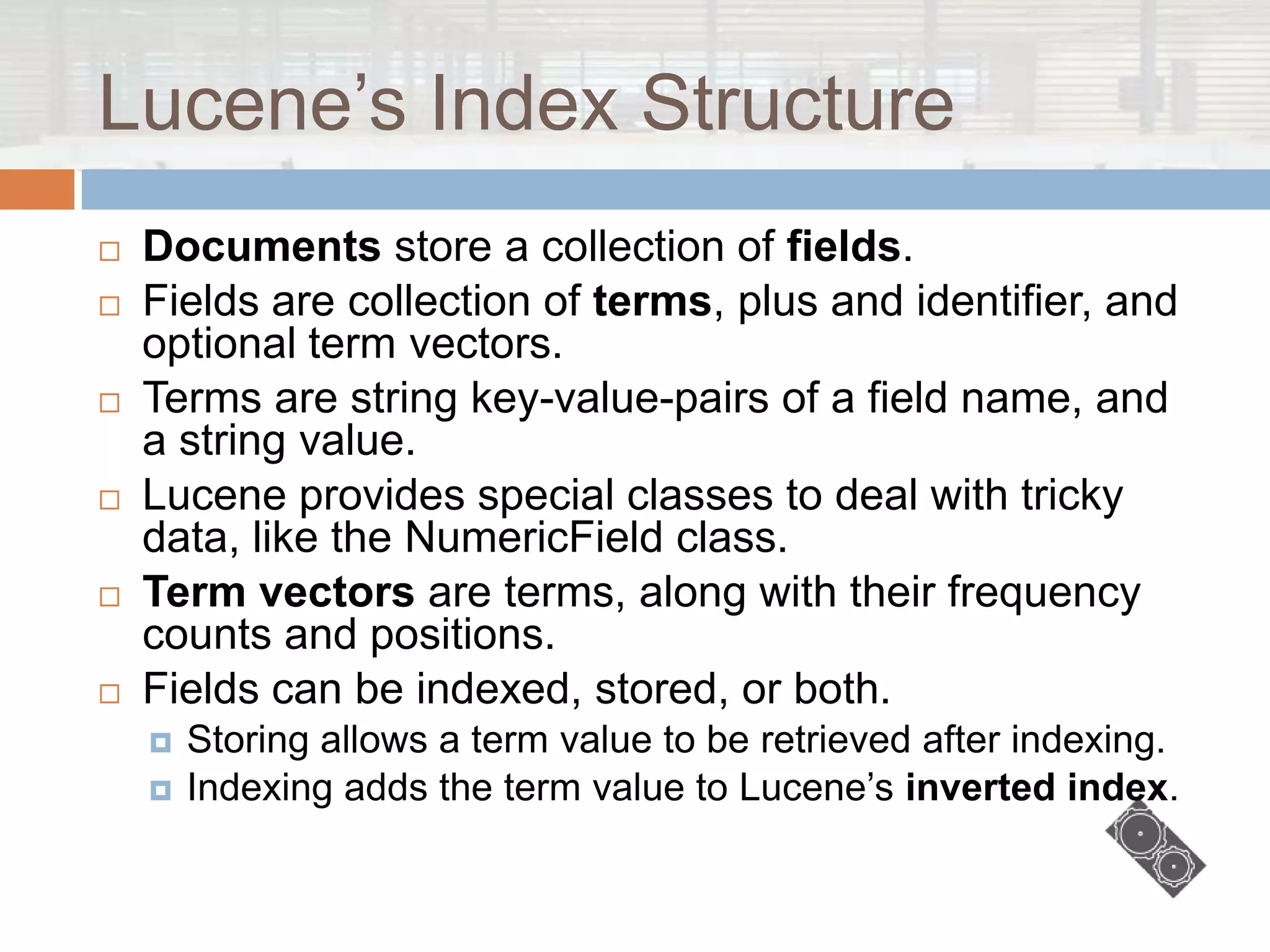 Lucene‟s Index Structure
   Documents store a collection of fields.
   Fields are collection of terms, plus and identifier, and
    optional term vectors.
   Terms are string key-value-pairs of a field name, and
    a string value.
   Lucene provides special classes to deal with tricky
    data, like the NumericField class.
   Term vectors are terms, along with their frequency
    counts and positions.
   Fields can be indexed, stored, or both.
       Storing allows a term value to be retrieved after indexing.
       Indexing adds the term value to Lucene‟s inverted index.
 
