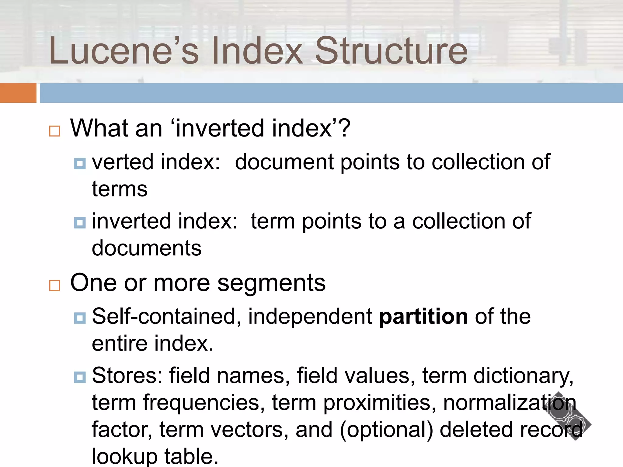 Lucene‟s Index Structure
   What an „inverted index‟?
     verted   index: document points to collection of
      terms
     inverted index: term points to a collection of
      documents
   One or more segments
     Self-contained,   independent partition of the
      entire index.
     Stores: field names, field values, term dictionary,
      term frequencies, term proximities, normalization
      factor, term vectors, and (optional) deleted record
      lookup table.
 