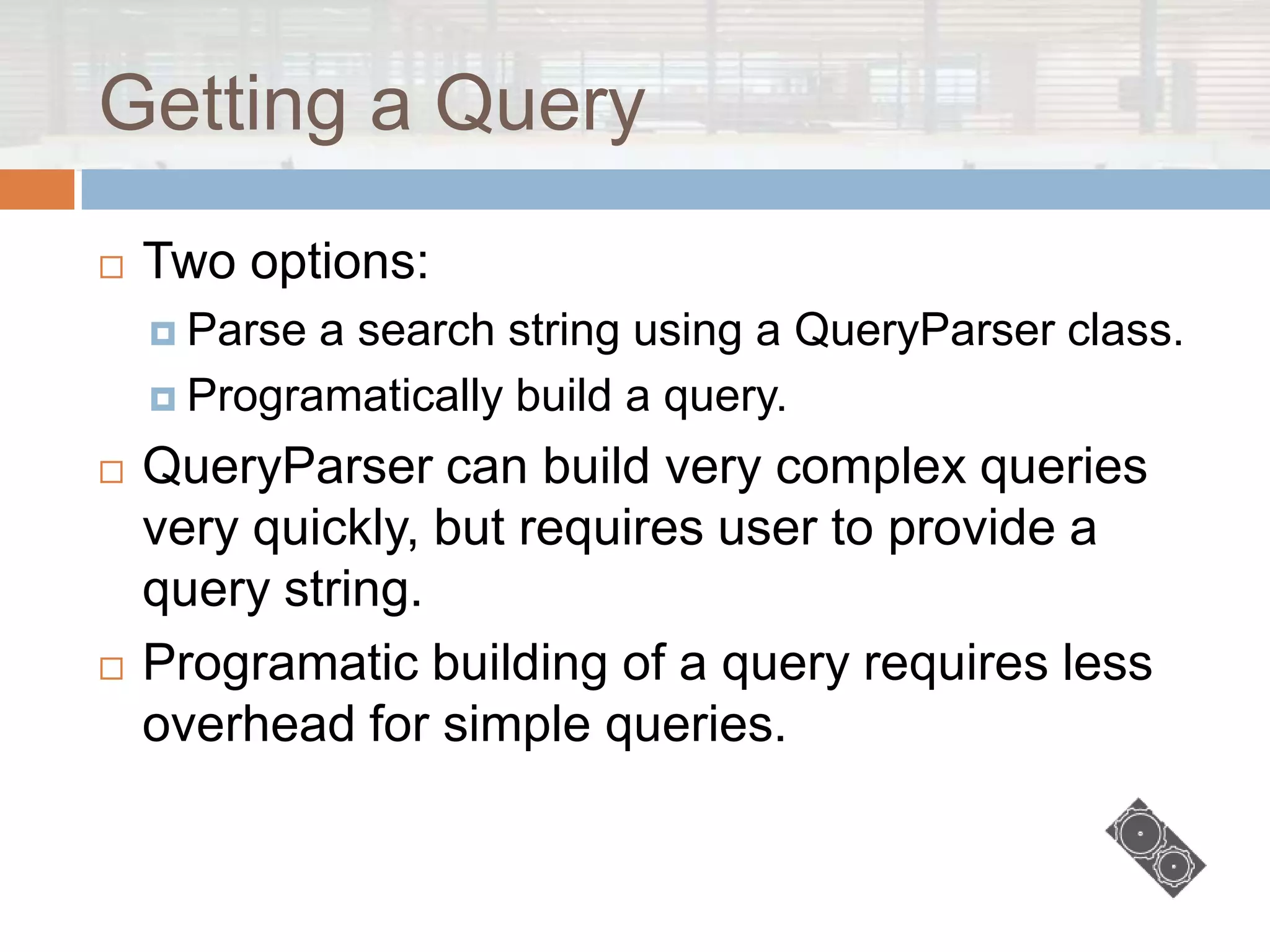 Getting a Query
   Two options:
     Parse a search string using a QueryParser class.
     Programatically build a query.

   QueryParser can build very complex queries
    very quickly, but requires user to provide a
    query string.
   Programatic building of a query requires less
    overhead for simple queries.
 