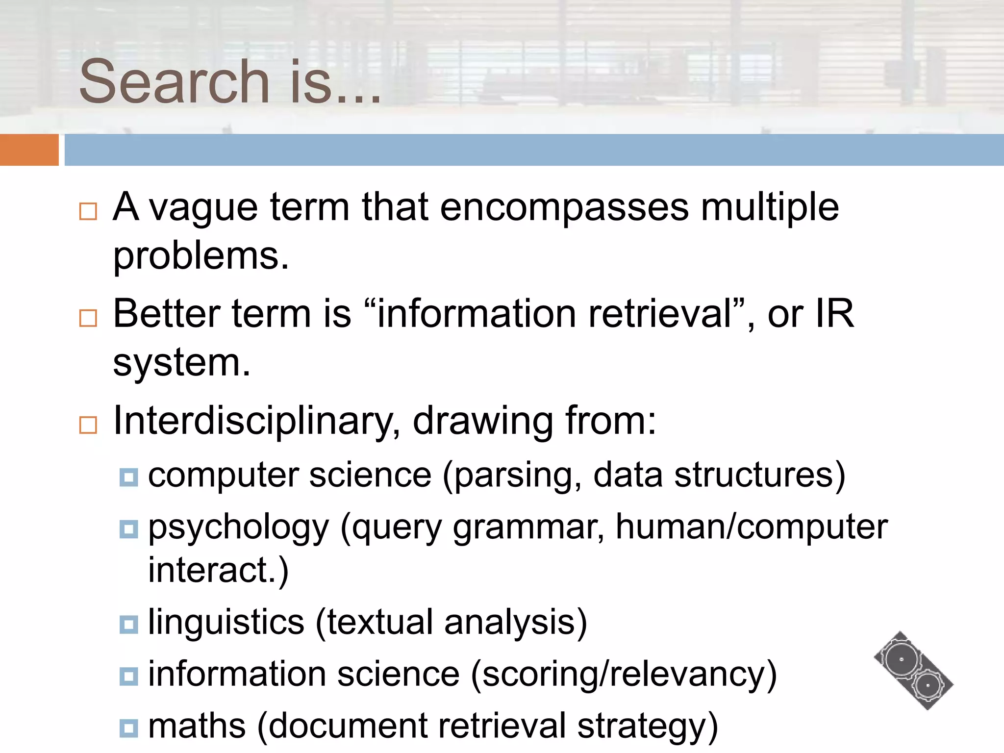 Search is...
   A vague term that encompasses multiple
    problems.
   Better term is “information retrieval”, or IR
    system.
   Interdisciplinary, drawing from:
     computer   science (parsing, data structures)
     psychology (query grammar, human/computer
      interact.)
     linguistics (textual analysis)

     information science (scoring/relevancy)

     maths (document retrieval strategy)
 