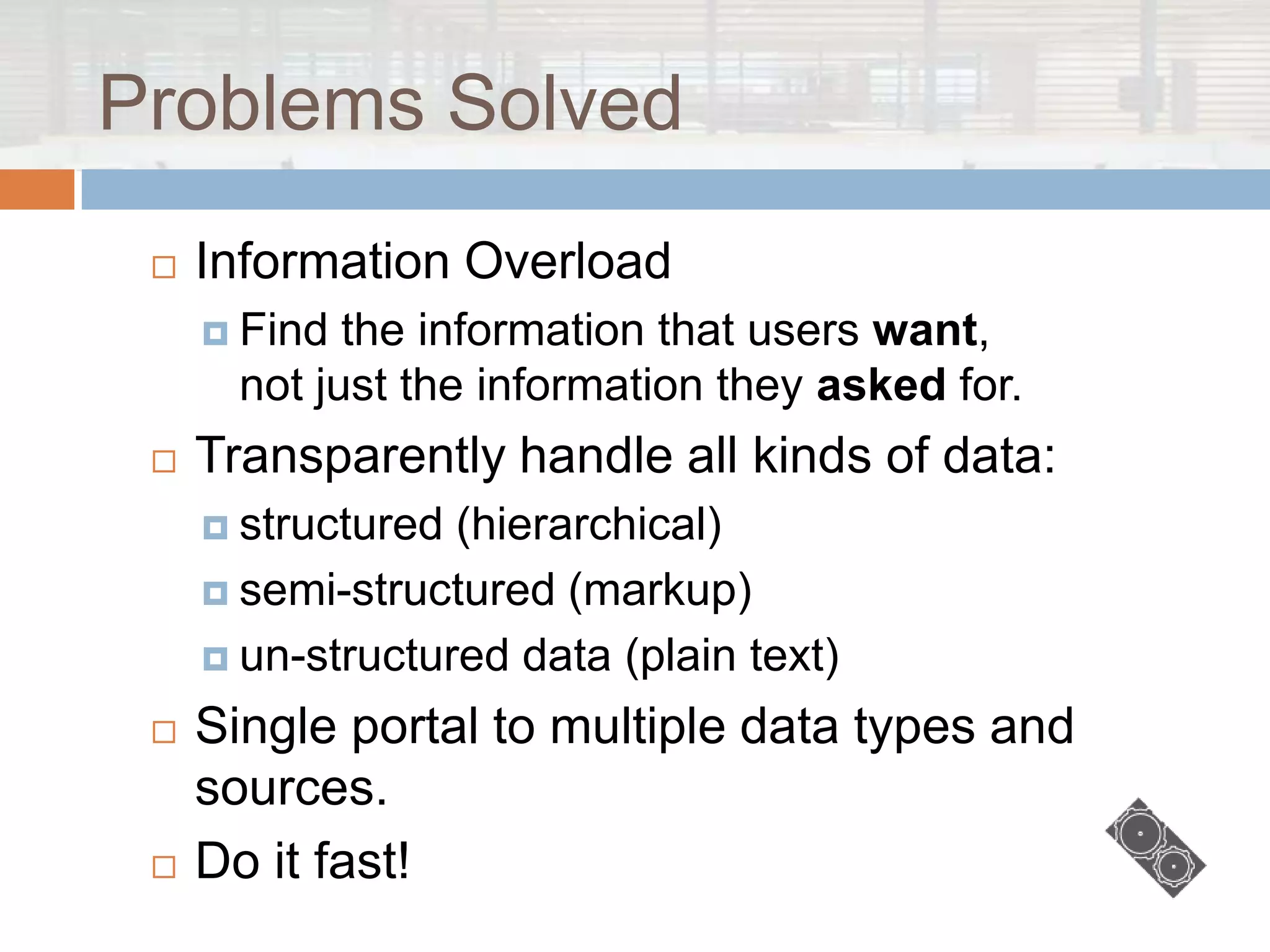 Problems Solved
    Information Overload
      Find  the information that users want,
       not just the information they asked for.
    Transparently handle all kinds of data:
      structured (hierarchical)
      semi-structured (markup)

      un-structured data (plain text)

    Single portal to multiple data types and
     sources.
    Do it fast!
 