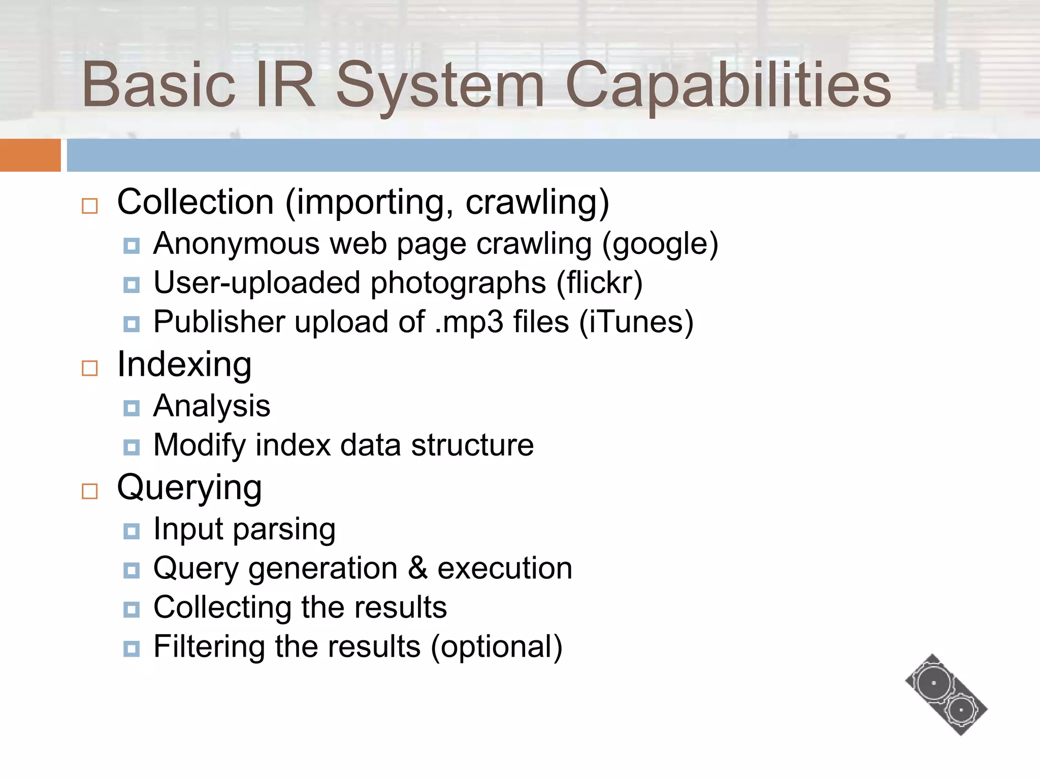 Basic IR System Capabilities
   Collection (importing, crawling)
       Anonymous web page crawling (google)
       User-uploaded photographs (flickr)
       Publisher upload of .mp3 files (iTunes)
   Indexing
       Analysis
       Modify index data structure
   Querying
       Input parsing
       Query generation & execution
       Collecting the results
       Filtering the results (optional)
 