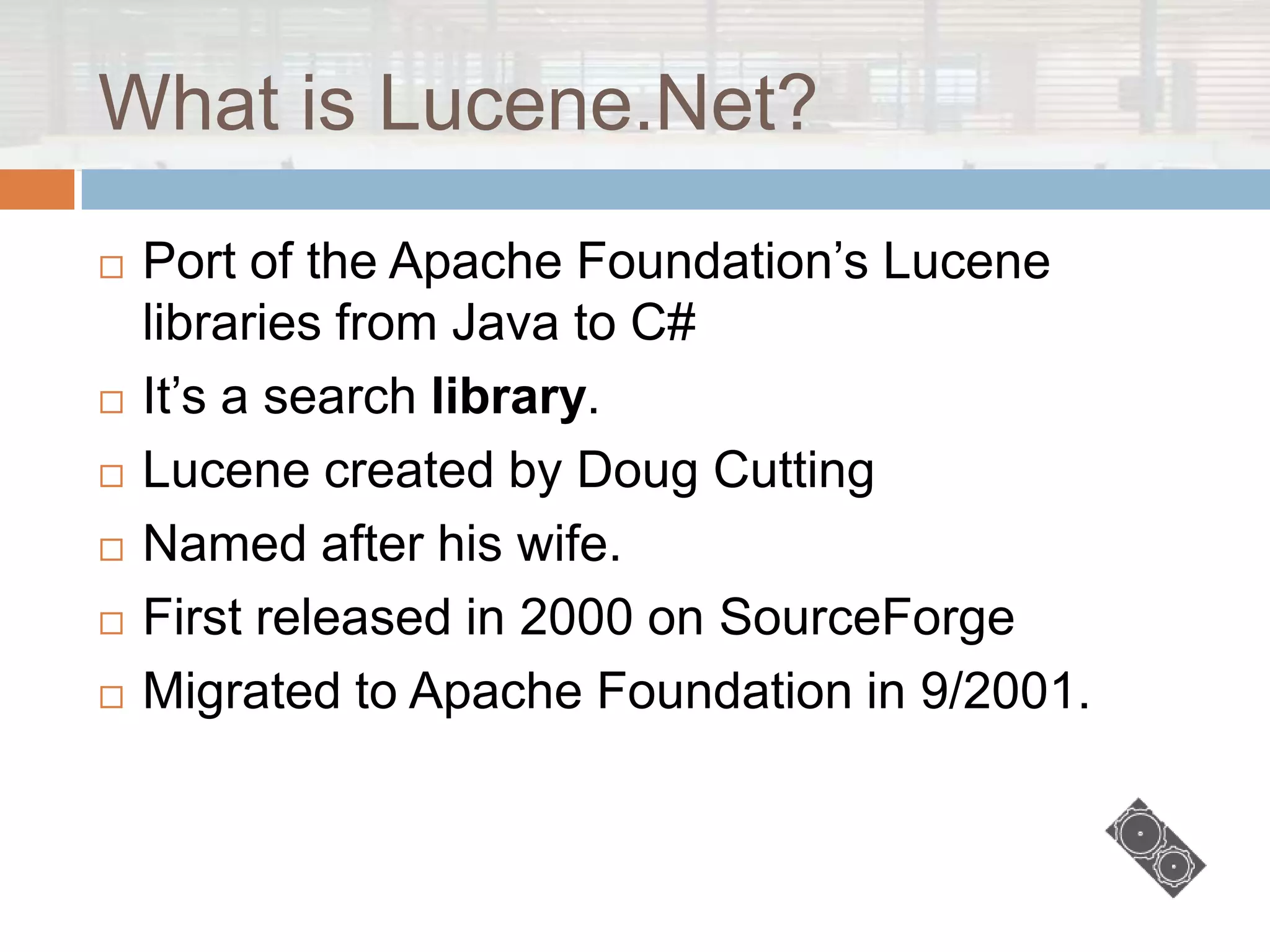 What is Lucene.Net?
   Port of the Apache Foundation‟s Lucene
    libraries from Java to C#
   It‟s a search library.
   Lucene created by Doug Cutting
   Named after his wife.
   First released in 2000 on SourceForge
   Migrated to Apache Foundation in 9/2001.
 