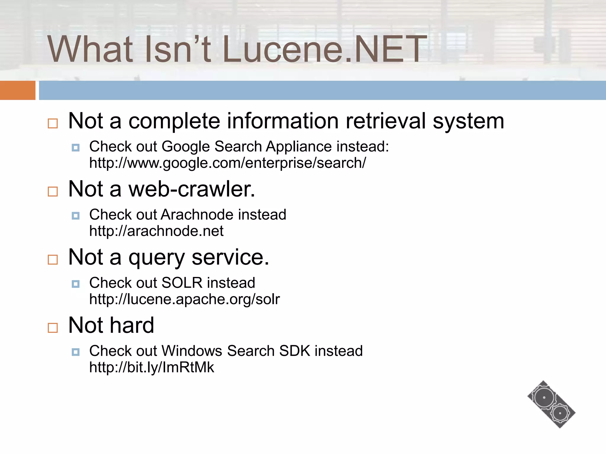 What Isn‟t Lucene.NET
   Not a complete information retrieval system
       Check out Google Search Appliance instead:
        http://www.google.com/enterprise/search/
   Not a web-crawler.
       Check out Arachnode instead
        http://arachnode.net
   Not a query service.
       Check out SOLR instead
        http://lucene.apache.org/solr
   Not hard
       Check out Windows Search SDK instead
        http://bit.ly/ImRtMk
 