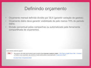 Definindo orçamento
•   Orçamento mensal definido dividito por 30,4 (garantir variação de gastos);
•   Orçamento diário deve garantir visibilidade de pelo menos 70% do periodo
    diário;
•   Divisão percentual pelas campanhas ou automatizado pela ferramenta
    compartilhada de orçamentos.
 