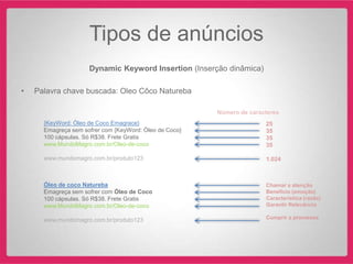 Tipos de anúncios
                     Dynamic Keyword Insertion (Inserção dinâmica)

•   Palavra chave buscada: Oleo Côco Natureba

                                                        Número de caracteres
      {KeyWord: Óleo de Coco Emagrace}                                 25
      Emagreça sem sofrer com {KeyWord: Óleo de Coco}                  35
      100 cápsulas. Só R$38. Frete Gratis                              35
      www.MundoMagro.com.br/Oleo-de-coco                               35

      www.mundomagro.com.br/produto123                                 1.024



      Óleo de coco Natureba                                            Chamar a atenção
      Emagreça sem sofrer com Óleo de Coco                             Benefício (emoção)
      100 cápsulas. Só R$38. Frete Gratis                              Característica (razão)
      www.MundoMagro.com.br/Oleo-de-coco                               Garantir Relevância

      www.mundomagro.com.br/produto123                                 Cumprir a promessa
 