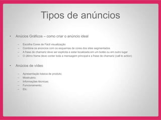 Tipos de anúncios
•   Anúcios Gráficos – como criar o anúncio ideal

     –   Escolha Cores de Fácil visualização
     –   Combine os anúncios com os esquemas de cores dos sites segmentados
     –   A frase de chamariz deve ser explícita e estar localizada em um botão ou em outro lugar
     –   O último frame deve conter toda a mensagem principal e a frase de chamariz (call to action)


•   Anúcios de vídeo

     –   Apresentação básica de produto;
     –   Mostruário;
     –   Informações técnicas;
     –   Funcionamento;
     –   Etc.
 