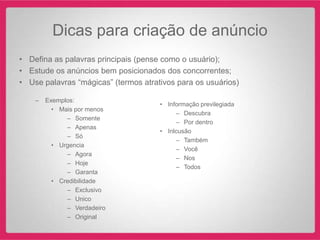 Dicas para criação de anúncio
• Defina as palavras principais (pense como o usuário);
• Estude os anúncios bem posicionados dos concorrentes;
• Use palavras “mágicas” (termos atrativos para os usuários)

    –   Exemplos:
                                      • Informação previlegiada
          • Mais por menos
                                           – Descubra
              – Somente
                                           – Por dentro
              – Apenas
                                      • Inlcusão
              – Só
                                           – Também
          • Urgencia
                                           – Você
              – Agora
                                           – Nos
              – Hoje
                                           – Todos
              – Garanta
          • Credibilidade
              – Exclusivo
              – Unico
              – Verdadeiro
              – Original
 