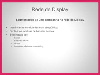 Rede de Display
          Segmentação de uma campanha na rede de Display

•   Inserir canais condizentes com seu público;
•   Conferir as medidas de banners aceitas;
•   Segentação por:
     –   Canais
     –   Palavras –chave
     –   tópicos
     –   Interesses e listas de remarketing
 